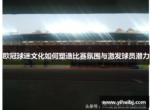 欧冠球迷文化如何塑造比赛氛围与激发球员潜力